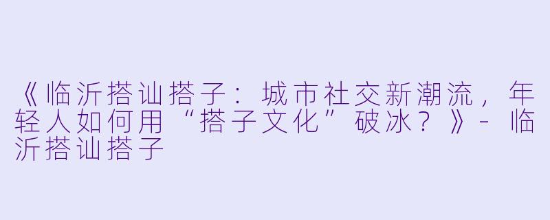 《临沂搭讪搭子:城市社交新潮流,年轻人如何用“搭子文化”破冰?》