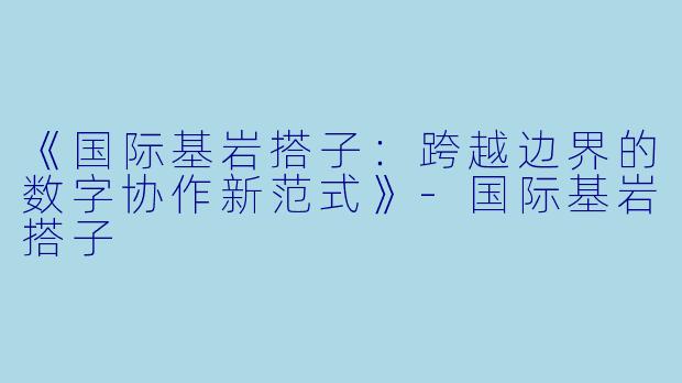 《国际基岩搭子：跨越边界的数字协作新范式》-国际基岩搭子