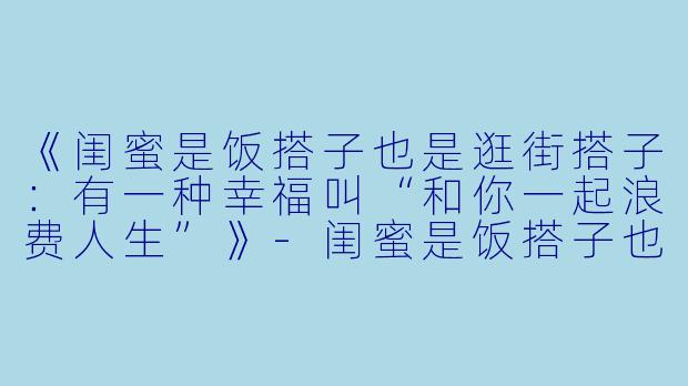 《闺蜜是饭搭子也是逛街搭子：有一种幸福叫“和你一起浪费人生”》-闺蜜是饭搭子也是逛街搭子