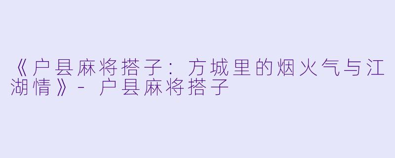 《户县麻将搭子：方城里的烟火气与江湖情》-户县麻将搭子