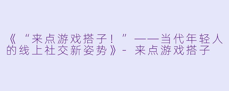 《“来点游戏搭子！”——当代年轻人的线上社交新姿势》-来点游戏搭子