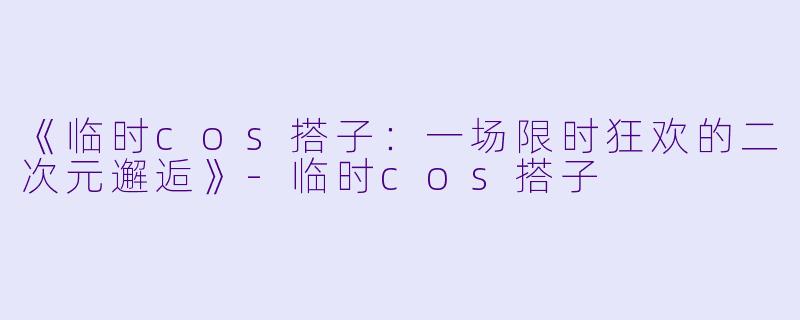 《临时cos搭子：一场限时狂欢的二次元邂逅》-临时cos搭子