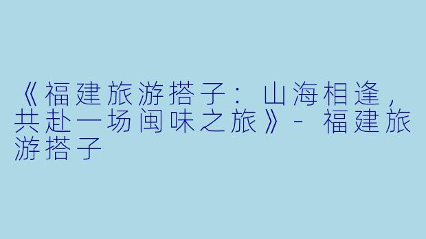《福建旅游搭子：山海相逢，共赴一场闽味之旅》-福建旅游搭子
