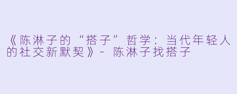 《陈淋子的“搭子”哲学：当代年轻人的社交新默契》-陈淋子找搭子