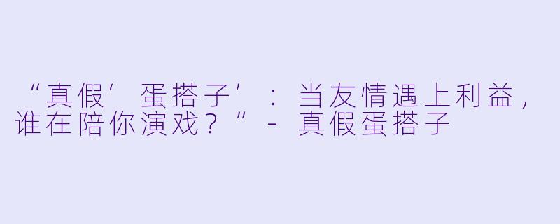 “真假‘蛋搭子’：当友情遇上利益，谁在陪你演戏？”-真假蛋搭子
