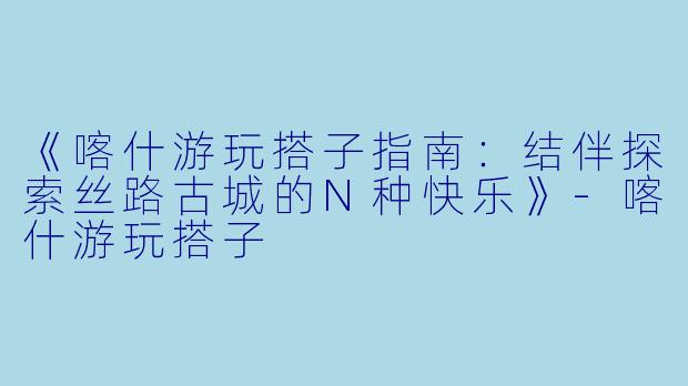 《喀什游玩搭子指南：结伴探索丝路古城的N种快乐》-喀什游玩搭子