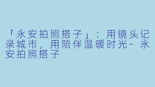 「永安拍照搭子」：用镜头记录城市，用陪伴温暖时光-永安拍照搭子
