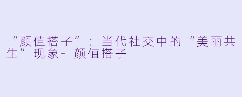 “颜值搭子”：当代社交中的“美丽共生”现象-颜值搭子