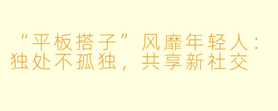 “平板搭子”风靡年轻人：独处不孤独，共享新社交