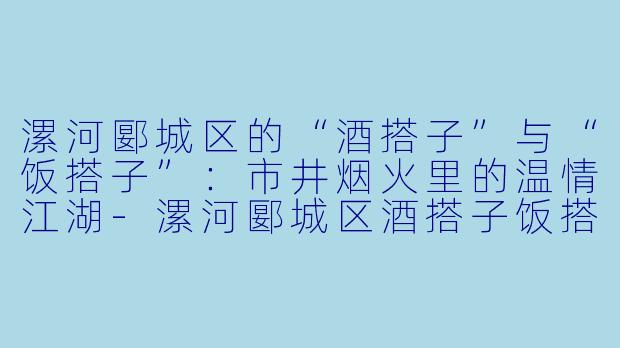 漯河郾城区的“酒搭子”与“饭搭子”：市井烟火里的温情江湖-漯河郾城区酒搭子饭搭子