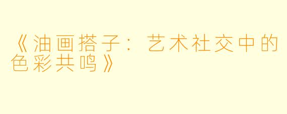 《油画搭子:艺术社交中的色彩共鸣》