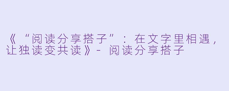 《“阅读分享搭子”：在文字里相遇，让独读变共读》-阅读分享搭子