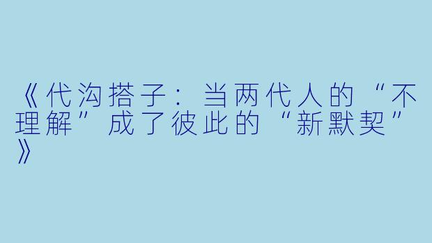 《代沟搭子：当两代人的“不理解”成了彼此的“新默契”》