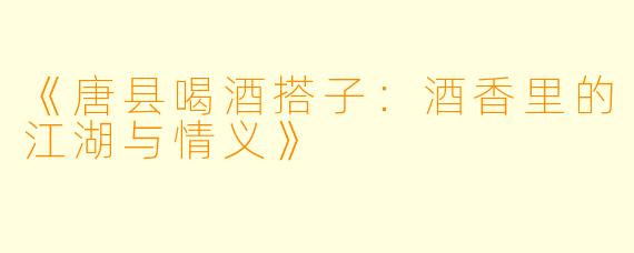 《唐县喝酒搭子：酒香里的江湖与情义》