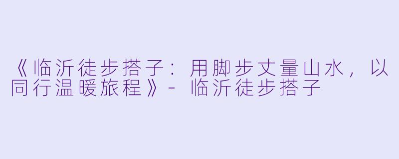 《临沂徒步搭子：用脚步丈量山水，以同行温暖旅程》-临沂徒步搭子