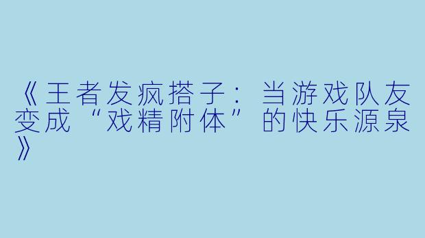 《王者发疯搭子：当游戏队友变成“戏精附体”的快乐源泉》