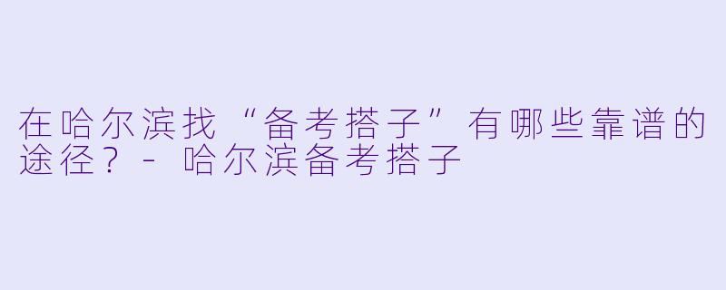 在哈尔滨找“备考搭子”有哪些靠谱的途径？-哈尔滨备考搭子