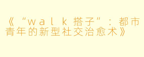 《“walk搭子”：都市青年的新型社交治愈术》