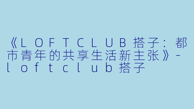 《LOFTCLUB搭子：都市青年的共享生活新主张》-loftclub搭子