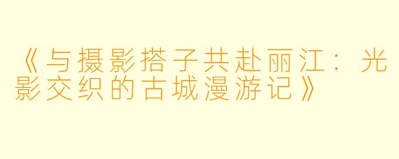 《与摄影搭子共赴丽江：光影交织的古城漫游记》