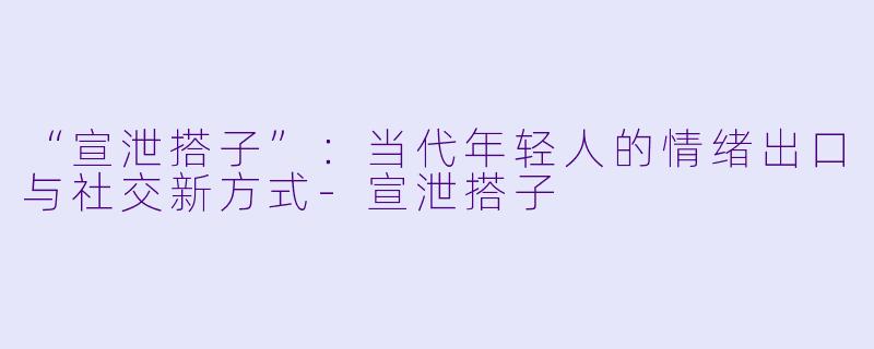 “宣泄搭子”：当代年轻人的情绪出口与社交新方式-宣泄搭子