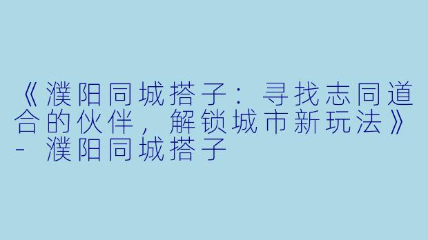 《濮阳同城搭子：寻找志同道合的伙伴，解锁城市新玩法》-濮阳同城搭子