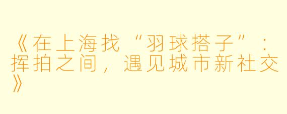 《在上海找“羽球搭子”：挥拍之间，遇见城市新社交》