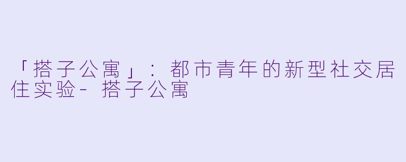 「搭子公寓」：都市青年的新型社交居住实验-搭子公寓