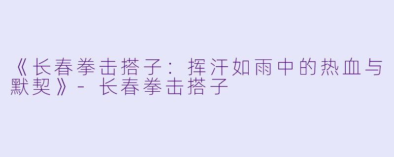 《长春拳击搭子：挥汗如雨中的热血与默契》-长春拳击搭子