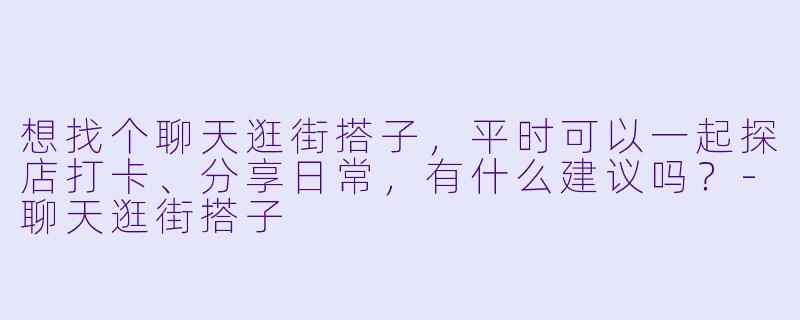 想找个聊天逛街搭子,平时可以一起探店打卡、分享日常,有什么建议吗?