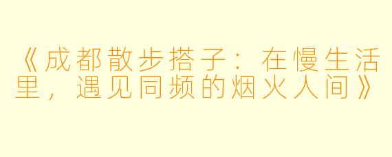 《成都散步搭子:在慢生活里,遇见同频的烟火人间》