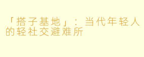 「搭子基地」：当代年轻人的轻社交避难所