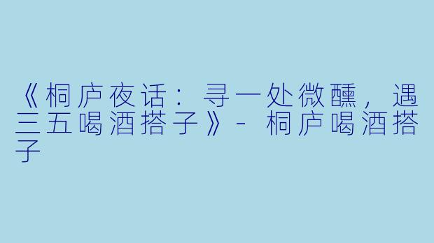 《桐庐夜话：寻一处微醺，遇三五喝酒搭子》-桐庐喝酒搭子