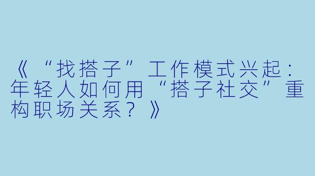 《“找搭子”工作模式兴起：年轻人如何用“搭子社交”重构职场关系？》