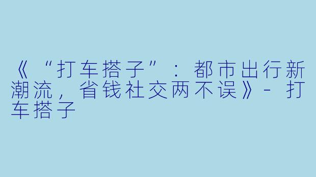 《“打车搭子”：都市出行新潮流，省钱社交两不误》-打车搭子