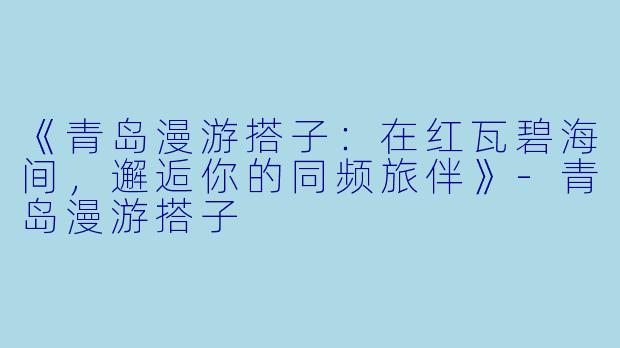 《青岛漫游搭子：在红瓦碧海间，邂逅你的同频旅伴》-青岛漫游搭子