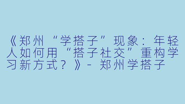 《郑州“学搭子”现象：年轻人如何用“搭子社交”重构学习新方式？》-郑州学搭子