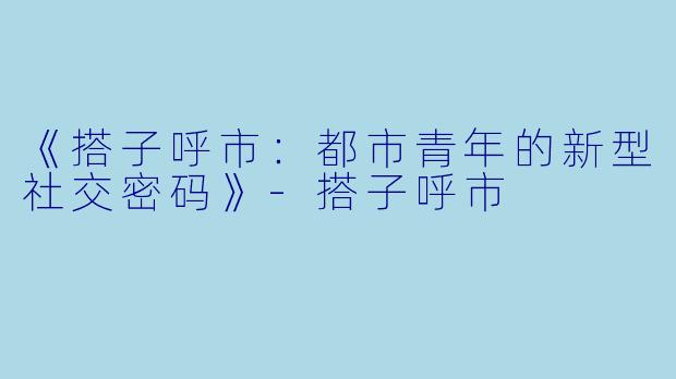 《搭子呼市：都市青年的新型社交密码》-搭子呼市