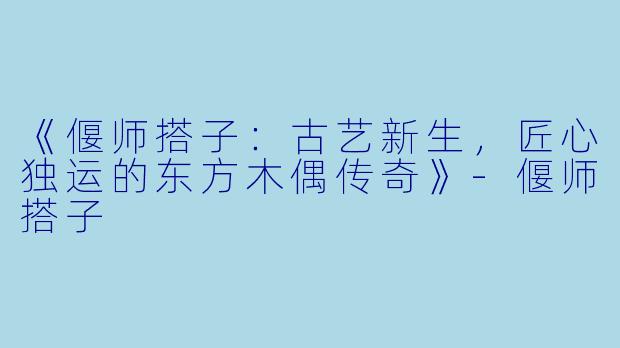 《偃师搭子：古艺新生，匠心独运的东方木偶传奇》-偃师搭子