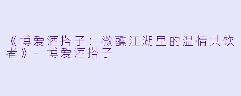 《博爱酒搭子：微醺江湖里的温情共饮者》-博爱酒搭子
