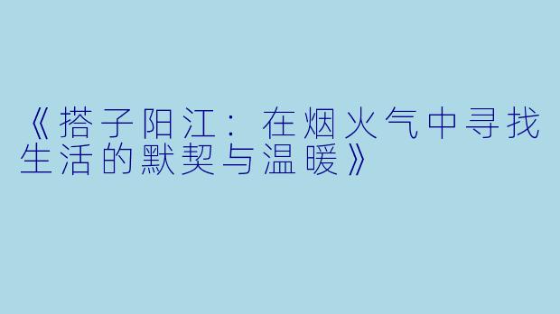 《搭子阳江：在烟火气中寻找生活的默契与温暖》