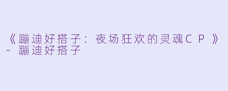 《蹦迪好搭子：夜场狂欢的灵魂CP》-蹦迪好搭子