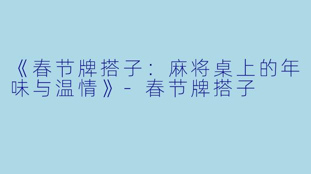 《春节牌搭子：麻将桌上的年味与温情》-春节牌搭子