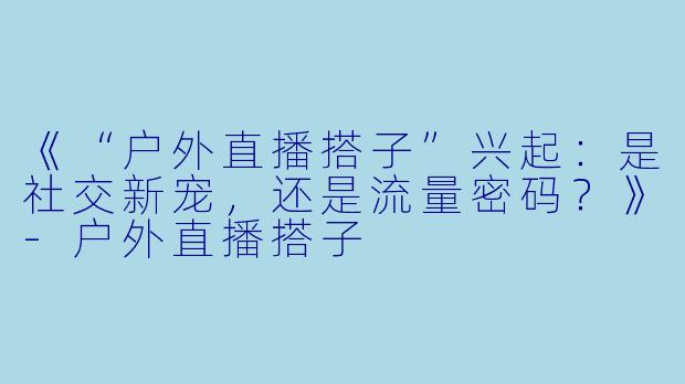 《“户外直播搭子”兴起：是社交新宠，还是流量密码？》-户外直播搭子