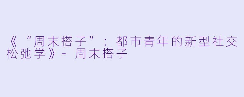 《“周末搭子”:都市青年的新型社交松弛学》