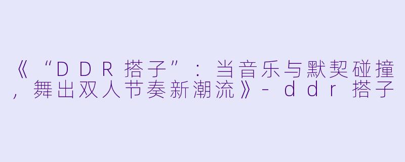 《“DDR搭子”:当音乐与默契碰撞,舞出双人节奏新潮流》