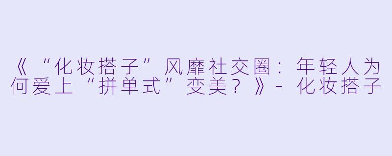 《“化妆搭子”风靡社交圈：年轻人为何爱上“拼单式”变美？》-化妆搭子