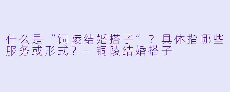 什么是“铜陵结婚搭子”？具体指哪些服务或形式？-铜陵结婚搭子