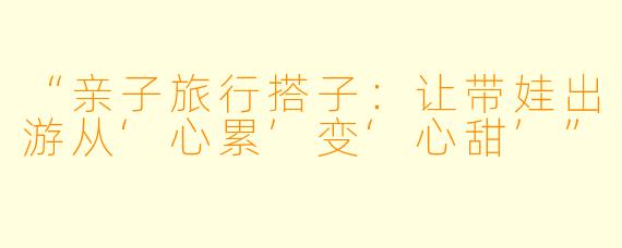 “亲子旅行搭子：让带娃出游从‘心累’变‘心甜’”