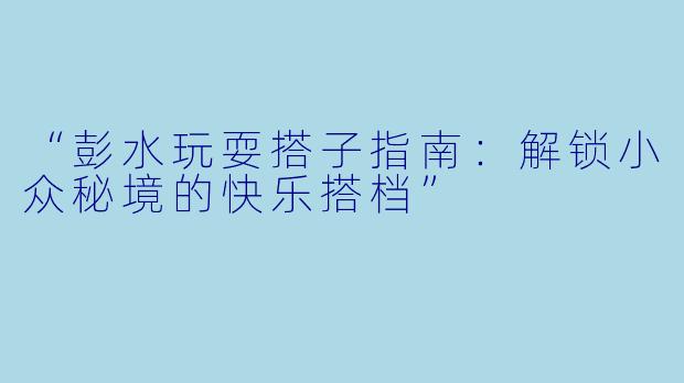 “彭水玩耍搭子指南：解锁小众秘境的快乐搭档”